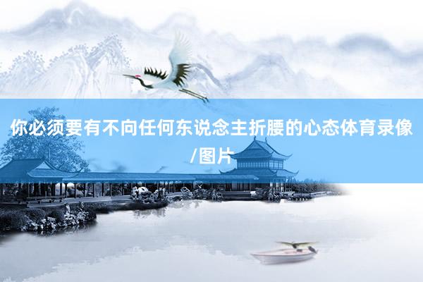 你必须要有不向任何东说念主折腰的心态体育录像/图片