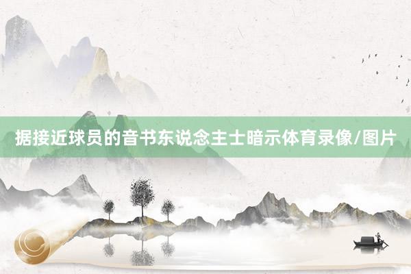 据接近球员的音书东说念主士暗示体育录像/图片