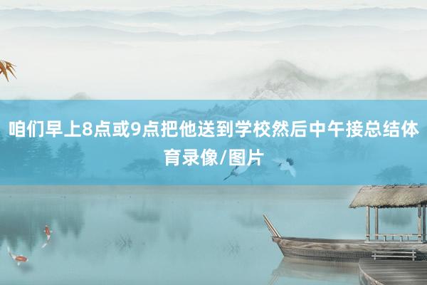 咱们早上8点或9点把他送到学校然后中午接总结体育录像/图片