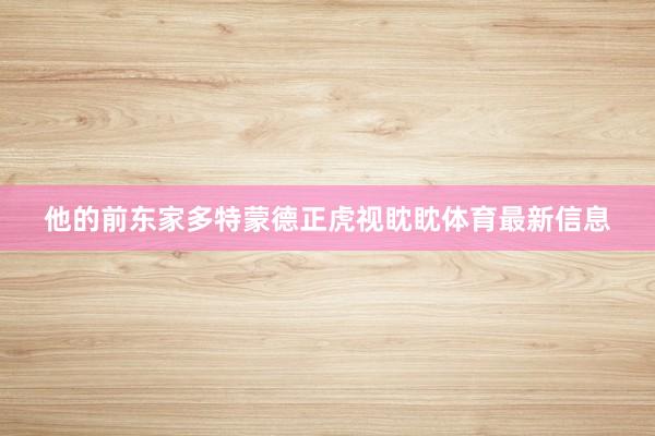 他的前东家多特蒙德正虎视眈眈体育最新信息
