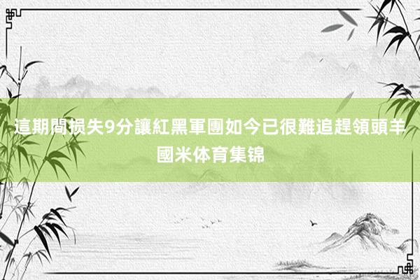 這期間损失9分讓紅黑軍團如今已很難追趕領頭羊國米体育集锦