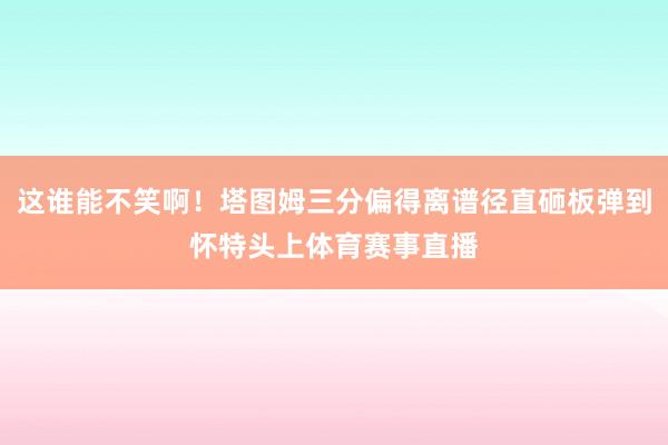 这谁能不笑啊！塔图姆三分偏得离谱径直砸板弹到怀特头上体育赛事直播