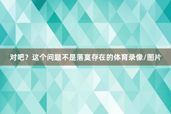 对吧？这个问题不是落寞存在的体育录像/图片