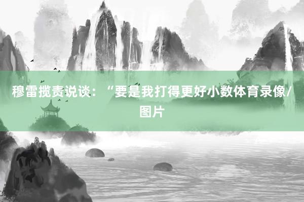 穆雷揽责说谈：“要是我打得更好小数体育录像/图片