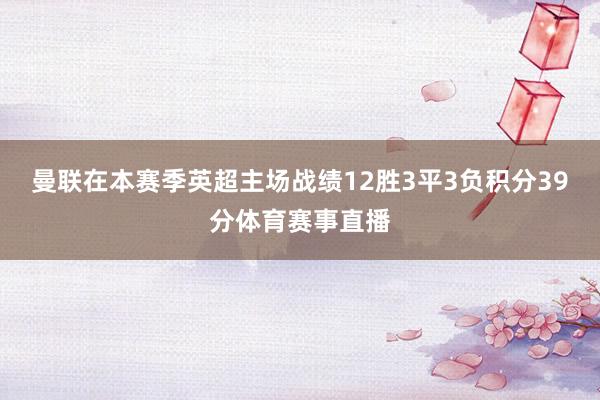 曼联在本赛季英超主场战绩12胜3平3负积分39分体育赛事直播