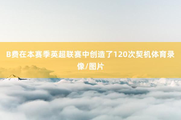 B费在本赛季英超联赛中创造了120次契机体育录像/图片