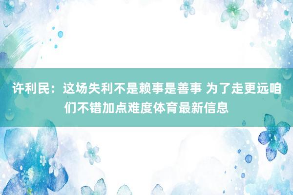 许利民：这场失利不是赖事是善事 为了走更远咱们不错加点难度体育最新信息