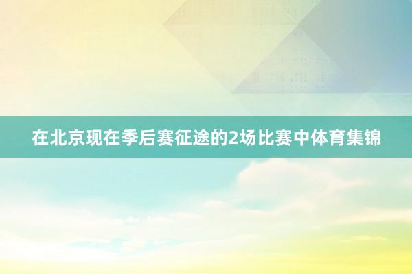 在北京现在季后赛征途的2场比赛中体育集锦