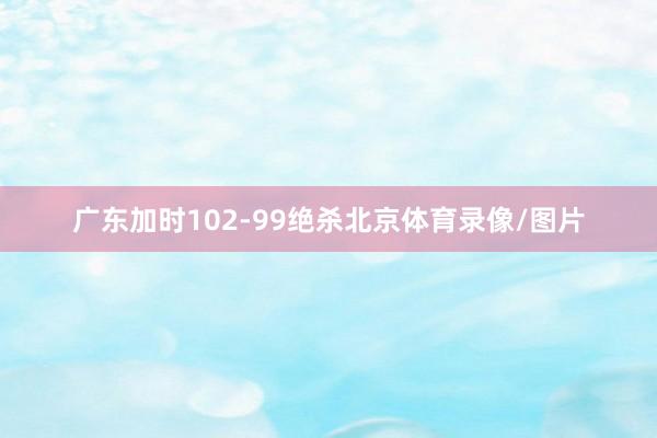 广东加时102-99绝杀北京体育录像/图片